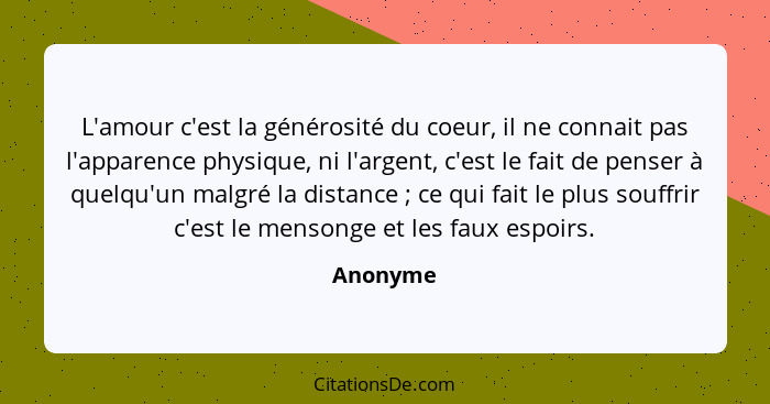 L'amour c'est la générosité du coeur, il ne connait pas l'apparence physique, ni l'argent, c'est le fait de penser à quelqu'un malgré la dis... - Anonyme