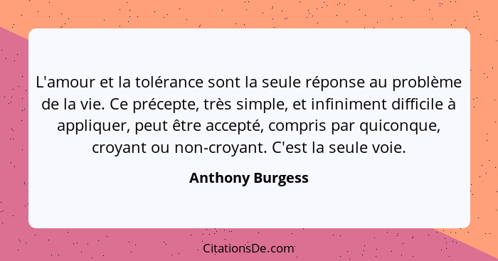 L'amour et la tolérance sont la seule réponse au problème de la vie. Ce précepte, très simple, et infiniment difficile à appliquer,... - Anthony Burgess