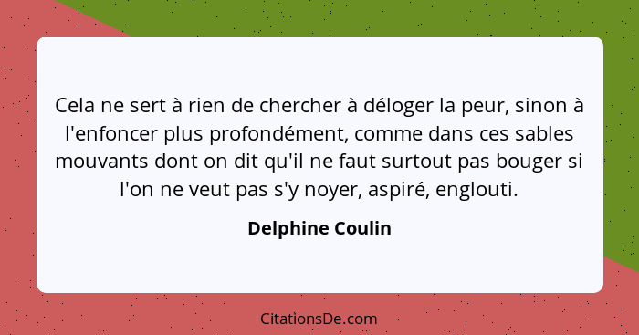 Cela ne sert à rien de chercher à déloger la peur, sinon à l'enfoncer plus profondément, comme dans ces sables mouvants dont on dit... - Delphine Coulin