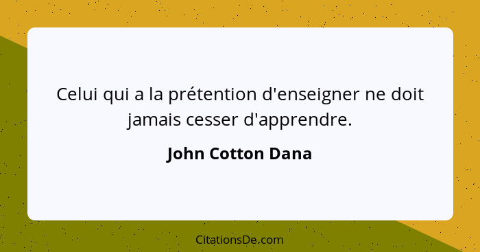 Celui qui a la prétention d'enseigner ne doit jamais cesser d'apprendre.... - John Cotton Dana