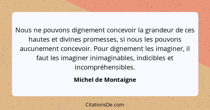 Nous ne pouvons dignement concevoir la grandeur de ces hautes et divines promesses, si nous les pouvons aucunement concevoir. Po... - Michel de Montaigne