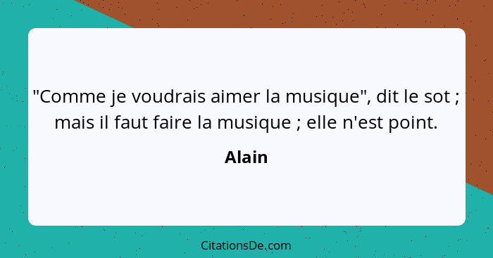 "Comme je voudrais aimer la musique", dit le sot ; mais il faut faire la musique ; elle n'est point.... - Alain