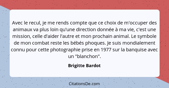 Avec le recul, je me rends compte que ce choix de m'occuper des animaux va plus loin qu'une direction donnée à ma vie, c'est une mis... - Brigitte Bardot