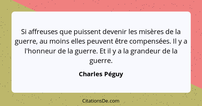 Si affreuses que puissent devenir les misères de la guerre, au moins elles peuvent être compensées. Il y a l'honneur de la guerre. Et... - Charles Péguy