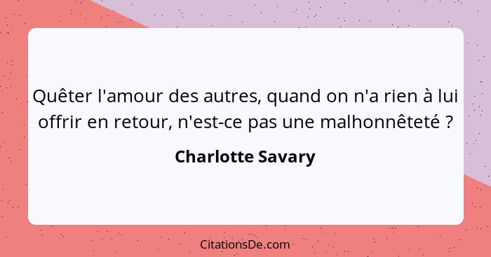 Quêter l'amour des autres, quand on n'a rien à lui offrir en retour, n'est-ce pas une malhonnêteté ?... - Charlotte Savary