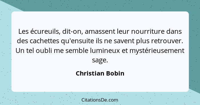 Les écureuils, dit-on, amassent leur nourriture dans des cachettes qu'ensuite ils ne savent plus retrouver. Un tel oubli me semble l... - Christian Bobin