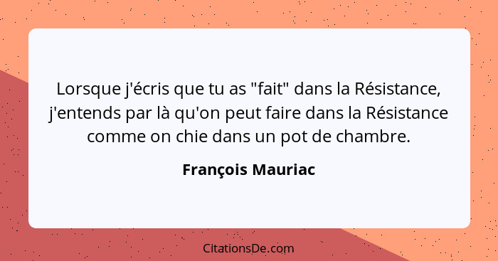 Lorsque j'écris que tu as "fait" dans la Résistance, j'entends par là qu'on peut faire dans la Résistance comme on chie dans un pot... - François Mauriac