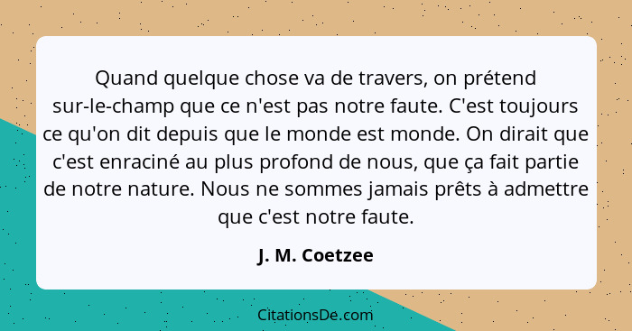 Quand quelque chose va de travers, on prétend sur-le-champ que ce n'est pas notre faute. C'est toujours ce qu'on dit depuis que le mon... - J. M. Coetzee