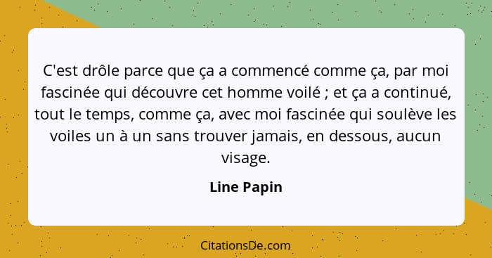 C'est drôle parce que ça a commencé comme ça, par moi fascinée qui découvre cet homme voilé ; et ça a continué, tout le temps, comme... - Line Papin