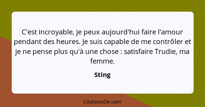 C'est incroyable, je peux aujourd'hui faire l'amour pendant des heures. Je suis capable de me contrôler et je ne pense plus qu'à une chose&nbs... - Sting