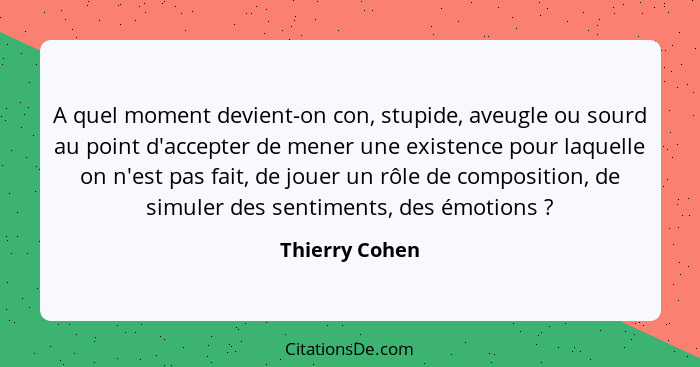 A quel moment devient-on con, stupide, aveugle ou sourd au point d'accepter de mener une existence pour laquelle on n'est pas fait, de... - Thierry Cohen