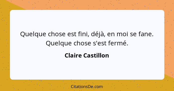 Quelque chose est fini, déjà, en moi se fane. Quelque chose s'est fermé.... - Claire Castillon