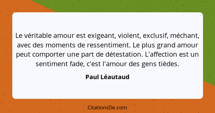 Le véritable amour est exigeant, violent, exclusif, méchant, avec des moments de ressentiment. Le plus grand amour peut comporter une... - Paul Léautaud