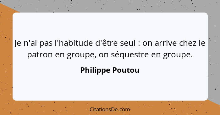 Je n'ai pas l'habitude d'être seul : on arrive chez le patron en groupe, on séquestre en groupe.... - Philippe Poutou