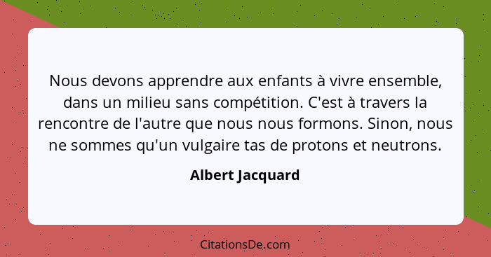 Nous devons apprendre aux enfants à vivre ensemble, dans un milieu sans compétition. C'est à travers la rencontre de l'autre que nou... - Albert Jacquard