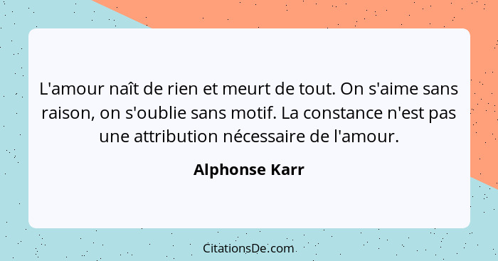 L'amour naît de rien et meurt de tout. On s'aime sans raison, on s'oublie sans motif. La constance n'est pas une attribution nécessair... - Alphonse Karr