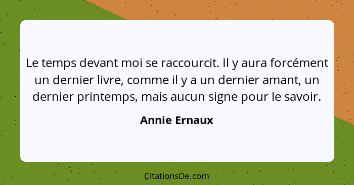 Le temps devant moi se raccourcit. Il y aura forcément un dernier livre, comme il y a un dernier amant, un dernier printemps, mais aucu... - Annie Ernaux