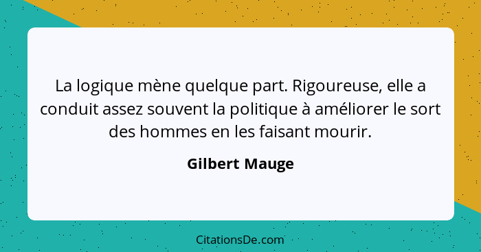 La logique mène quelque part. Rigoureuse, elle a conduit assez souvent la politique à améliorer le sort des hommes en les faisant mour... - Gilbert Mauge