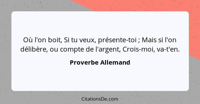 Où l'on boit, Si tu veux, présente-toi ; Mais si l'on délibère, ou compte de l'argent, Crois-moi, va-t'en.... - Proverbe Allemand