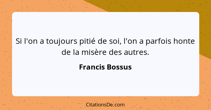 Si l'on a toujours pitié de soi, l'on a parfois honte de la misère des autres.... - Francis Bossus