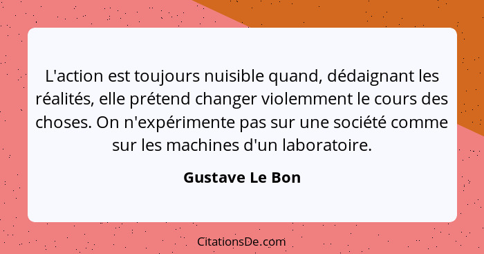 L'action est toujours nuisible quand, dédaignant les réalités, elle prétend changer violemment le cours des choses. On n'expérimente... - Gustave Le Bon