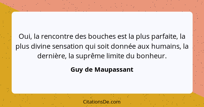 Oui, la rencontre des bouches est la plus parfaite, la plus divine sensation qui soit donnée aux humains, la dernière, la suprême... - Guy de Maupassant