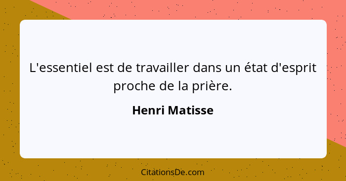 L'essentiel est de travailler dans un état d'esprit proche de la prière.... - Henri Matisse