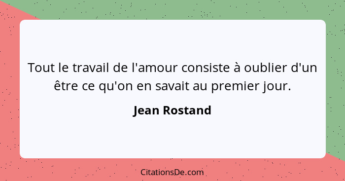 Tout le travail de l'amour consiste à oublier d'un être ce qu'on en savait au premier jour.... - Jean Rostand