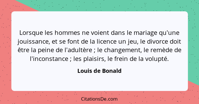 Lorsque les hommes ne voient dans le mariage qu'une jouissance, et se font de la licence un jeu, le divorce doit être la peine de l'... - Louis de Bonald