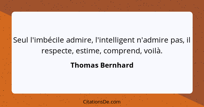 Seul l'imbécile admire, l'intelligent n'admire pas, il respecte, estime, comprend, voilà.... - Thomas Bernhard