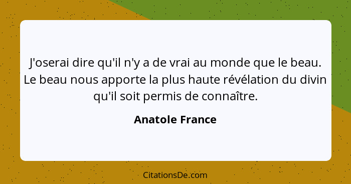 J'oserai dire qu'il n'y a de vrai au monde que le beau. Le beau nous apporte la plus haute révélation du divin qu'il soit permis de c... - Anatole France