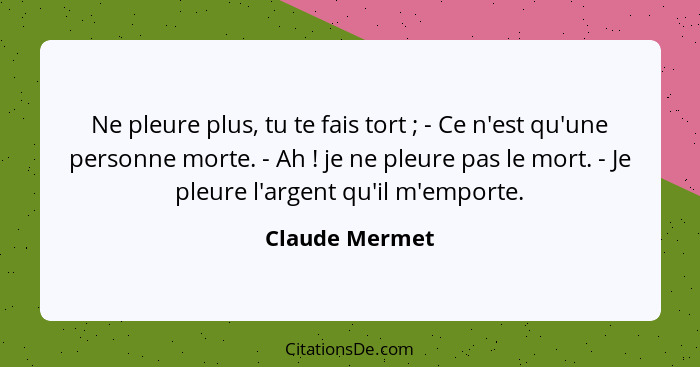 Ne pleure plus, tu te fais tort ; - Ce n'est qu'une personne morte. - Ah ! je ne pleure pas le mort. - Je pleure l'argent qu... - Claude Mermet