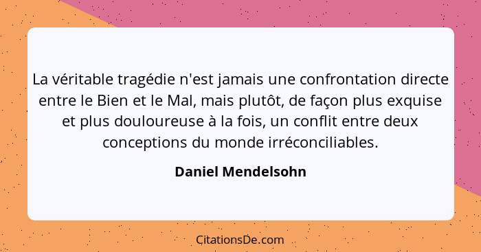 La véritable tragédie n'est jamais une confrontation directe entre le Bien et le Mal, mais plutôt, de façon plus exquise et plus d... - Daniel Mendelsohn