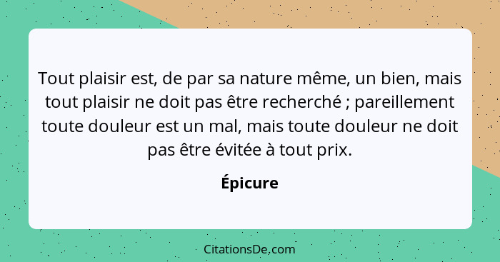 Tout plaisir est, de par sa nature même, un bien, mais tout plaisir ne doit pas être recherché ; pareillement toute douleur est un mal,... - Épicure