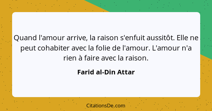 Quand l'amour arrive, la raison s'enfuit aussitôt. Elle ne peut cohabiter avec la folie de l'amour. L'amour n'a rien à faire avec... - Farid al-Din Attar