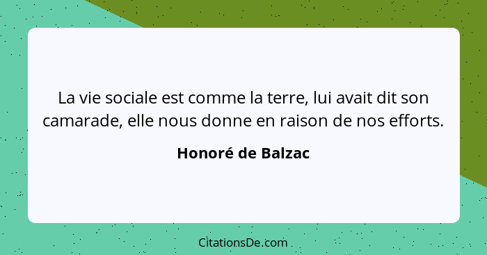 La vie sociale est comme la terre, lui avait dit son camarade, elle nous donne en raison de nos efforts.... - Honoré de Balzac