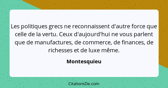 Les politiques grecs ne reconnaissent d'autre force que celle de la vertu. Ceux d'aujourd'hui ne vous parlent que de manufactures, de co... - Montesquieu