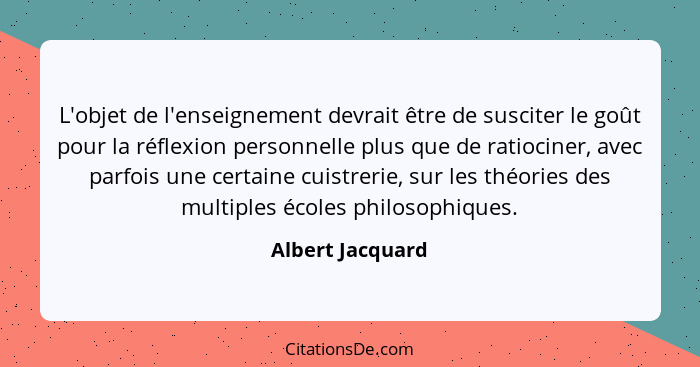 L'objet de l'enseignement devrait être de susciter le goût pour la réflexion personnelle plus que de ratiociner, avec parfois une ce... - Albert Jacquard