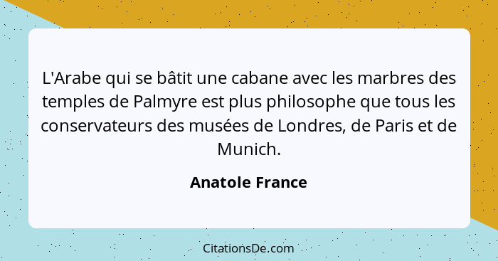 L'Arabe qui se bâtit une cabane avec les marbres des temples de Palmyre est plus philosophe que tous les conservateurs des musées de... - Anatole France