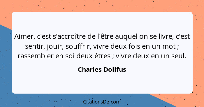 Aimer, c'est s'accroître de l'être auquel on se livre, c'est sentir, jouir, souffrir, vivre deux fois en un mot ; rassembler en... - Charles Dollfus