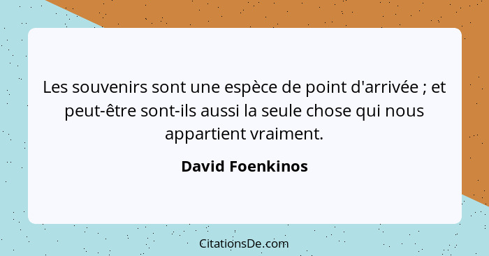 Les souvenirs sont une espèce de point d'arrivée ; et peut-être sont-ils aussi la seule chose qui nous appartient vraiment.... - David Foenkinos