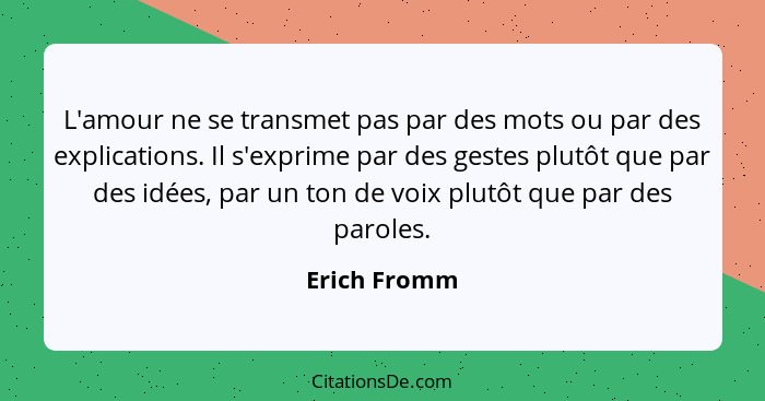 L'amour ne se transmet pas par des mots ou par des explications. Il s'exprime par des gestes plutôt que par des idées, par un ton de voi... - Erich Fromm