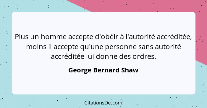 Plus un homme accepte d'obéir à l'autorité accréditée, moins il accepte qu'une personne sans autorité accréditée lui donne des o... - George Bernard Shaw