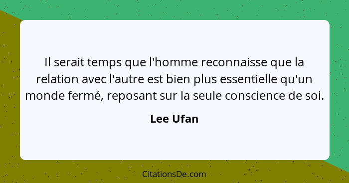 Il serait temps que l'homme reconnaisse que la relation avec l'autre est bien plus essentielle qu'un monde fermé, reposant sur la seule con... - Lee Ufan