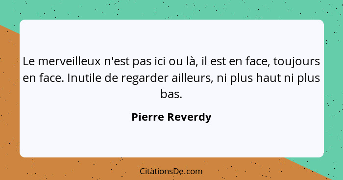 Le merveilleux n'est pas ici ou là, il est en face, toujours en face. Inutile de regarder ailleurs, ni plus haut ni plus bas.... - Pierre Reverdy