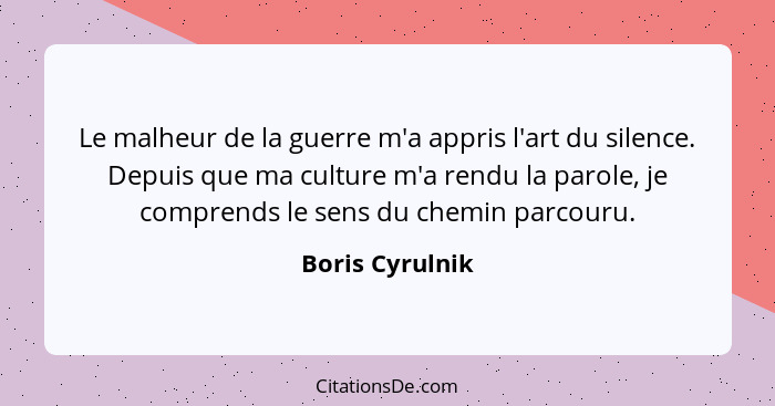 Le malheur de la guerre m'a appris l'art du silence. Depuis que ma culture m'a rendu la parole, je comprends le sens du chemin parcou... - Boris Cyrulnik