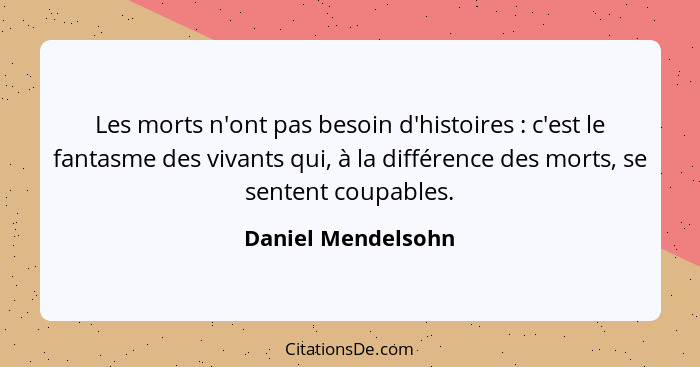 Les morts n'ont pas besoin d'histoires : c'est le fantasme des vivants qui, à la différence des morts, se sentent coupables.... - Daniel Mendelsohn