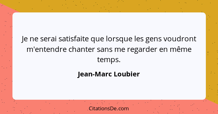 Je ne serai satisfaite que lorsque les gens voudront m'entendre chanter sans me regarder en même temps.... - Jean-Marc Loubier