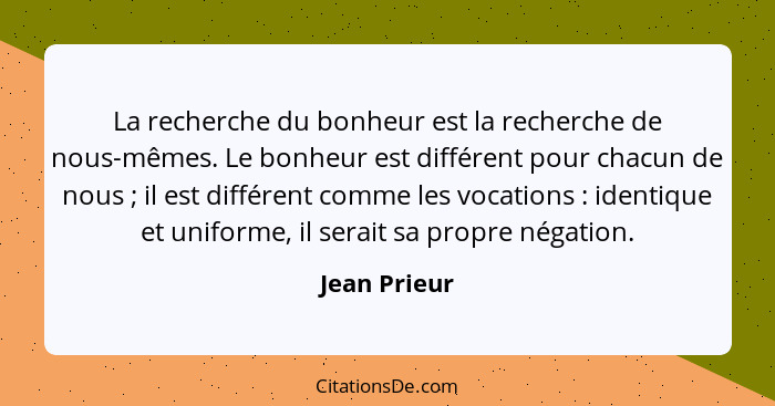 La recherche du bonheur est la recherche de nous-mêmes. Le bonheur est différent pour chacun de nous ; il est différent comme les v... - Jean Prieur