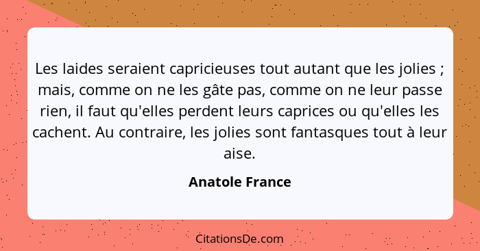 Les laides seraient capricieuses tout autant que les jolies ; mais, comme on ne les gâte pas, comme on ne leur passe rien, il fa... - Anatole France